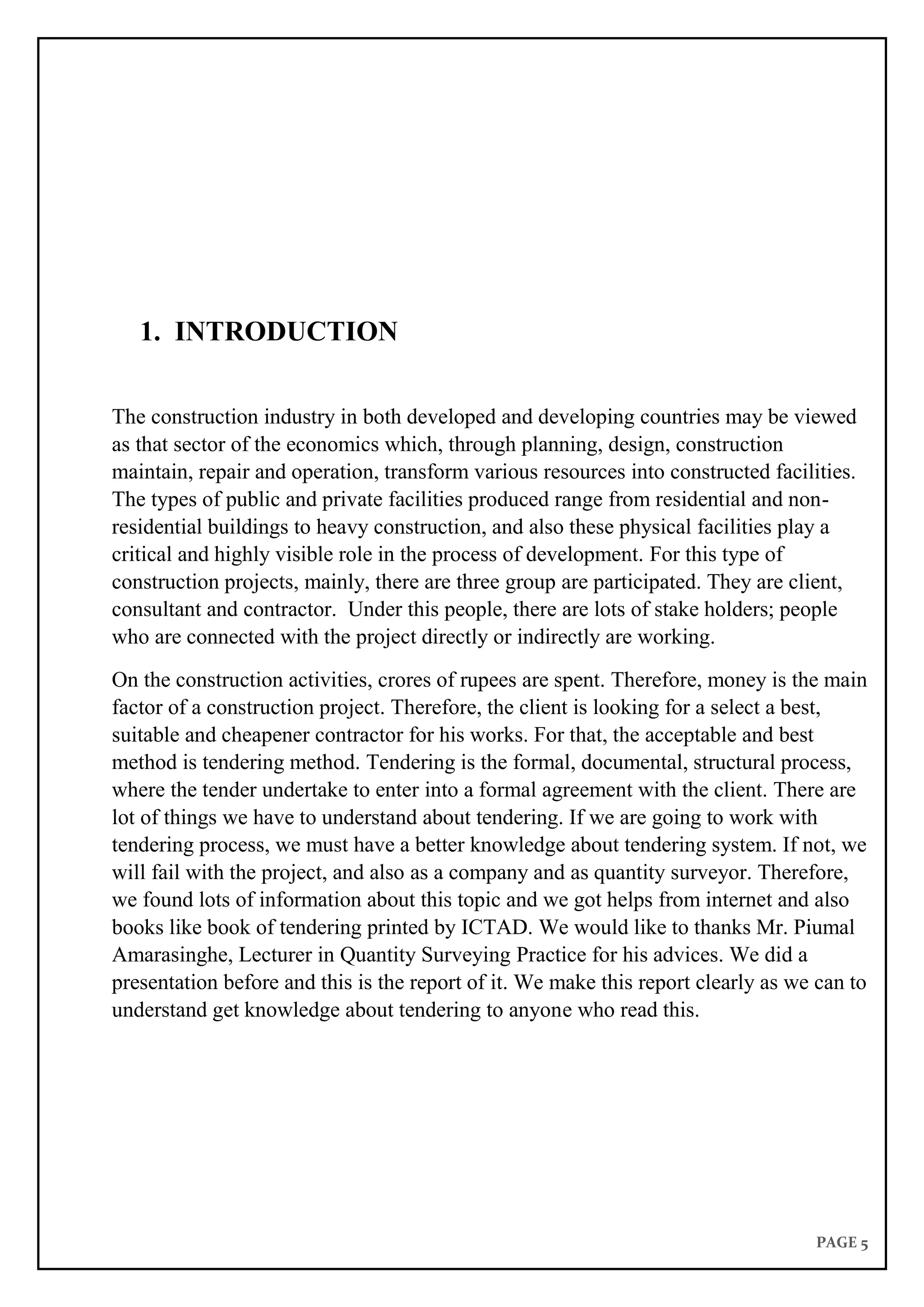 PAGE 5
1. INTRODUCTION
The construction industry in both developed and developing countries may be viewed
as that sector of the economics which, through planning, design, construction
maintain, repair and operation, transform various resources into constructed facilities.
The types of public and private facilities produced range from residential and non-
residential buildings to heavy construction, and also these physical facilities play a
critical and highly visible role in the process of development. For this type of
construction projects, mainly, there are three group are participated. They are client,
consultant and contractor. Under this people, there are lots of stake holders; people
who are connected with the project directly or indirectly are working.
On the construction activities, crores of rupees are spent. Therefore, money is the main
factor of a construction project. Therefore, the client is looking for a select a best,
suitable and cheapener contractor for his works. For that, the acceptable and best
method is tendering method. Tendering is the formal, documental, structural process,
where the tender undertake to enter into a formal agreement with the client. There are
lot of things we have to understand about tendering. If we are going to work with
tendering process, we must have a better knowledge about tendering system. If not, we
will fail with the project, and also as a company and as quantity surveyor. Therefore,
we found lots of information about this topic and we got helps from internet and also
books like book of tendering printed by ICTAD. We would like to thanks Mr. Piumal
Amarasinghe, Lecturer in Quantity Surveying Practice for his advices. We did a
presentation before and this is the report of it. We make this report clearly as we can to
understand get knowledge about tendering to anyone who read this.
 