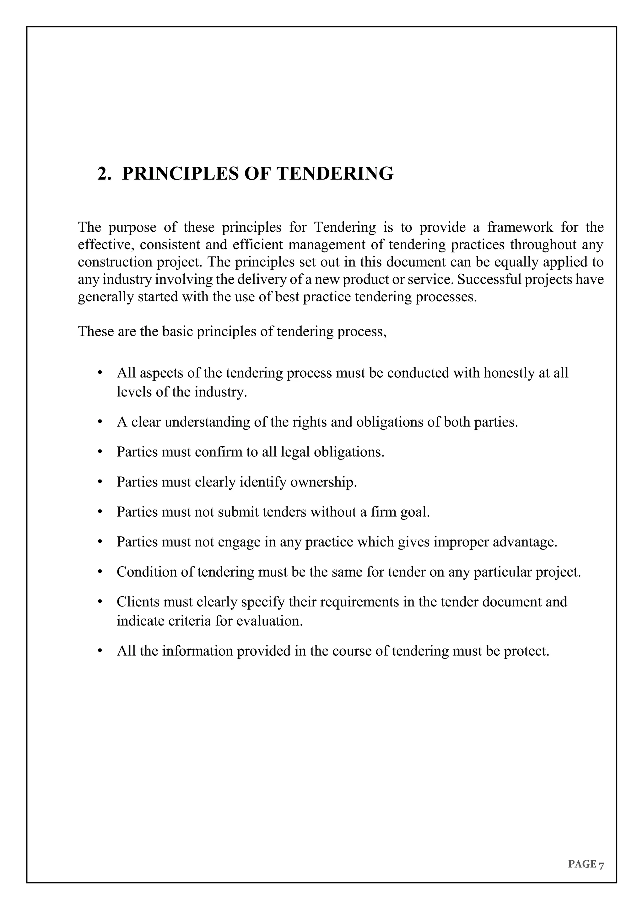 PAGE 7
2. PRINCIPLES OF TENDERING
The purpose of these principles for Tendering is to provide a framework for the
effective, consistent and efficient management of tendering practices throughout any
construction project. The principles set out in this document can be equally applied to
any industry involving the delivery of a new product or service. Successful projects have
generally started with the use of best practice tendering processes.
These are the basic principles of tendering process,
• All aspects of the tendering process must be conducted with honestly at all
levels of the industry.
• A clear understanding of the rights and obligations of both parties.
• Parties must confirm to all legal obligations.
• Parties must clearly identify ownership.
• Parties must not submit tenders without a firm goal.
• Parties must not engage in any practice which gives improper advantage.
• Condition of tendering must be the same for tender on any particular project.
• Clients must clearly specify their requirements in the tender document and
indicate criteria for evaluation.
• All the information provided in the course of tendering must be protect.
 