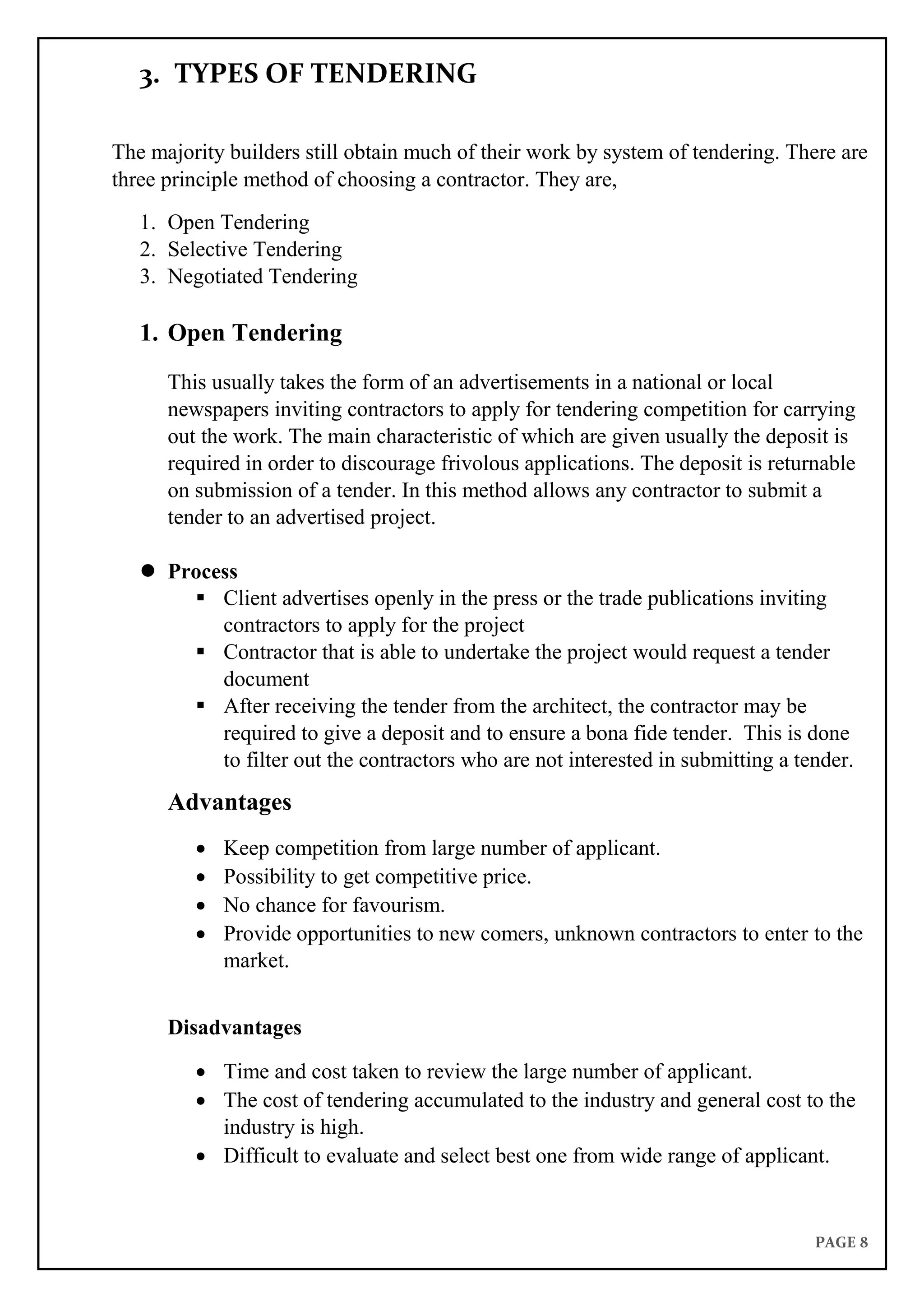 PAGE 8
3. TYPES OF TENDERING
The majority builders still obtain much of their work by system of tendering. There are
three principle method of choosing a contractor. They are,
1. Open Tendering
2. Selective Tendering
3. Negotiated Tendering
1. Open Tendering
This usually takes the form of an advertisements in a national or local
newspapers inviting contractors to apply for tendering competition for carrying
out the work. The main characteristic of which are given usually the deposit is
required in order to discourage frivolous applications. The deposit is returnable
on submission of a tender. In this method allows any contractor to submit a
tender to an advertised project.
 Process
 Client advertises openly in the press or the trade publications inviting
contractors to apply for the project
 Contractor that is able to undertake the project would request a tender
document
 After receiving the tender from the architect, the contractor may be
required to give a deposit and to ensure a bona fide tender. This is done
to filter out the contractors who are not interested in submitting a tender.
Advantages
 Keep competition from large number of applicant.
 Possibility to get competitive price.
 No chance for favourism.
 Provide opportunities to new comers, unknown contractors to enter to the
market.
Disadvantages
 Time and cost taken to review the large number of applicant.
 The cost of tendering accumulated to the industry and general cost to the
industry is high.
 Difficult to evaluate and select best one from wide range of applicant.
 