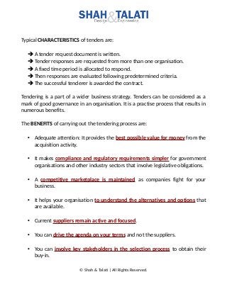 Typical CHARACTERISTICS of tenders are:
➔A tender request document is written.
➔Tender responses are requested from more than one organisation.
➔A fixed time period is allocated to respond.
➔Then responses are evaluated following predetermined criteria.
➔The successful tenderer is awarded the contract.
Tendering is a part of a wider business strategy. Tenders can be considered as a
mark of good governance in an organisation. It is a practise process that results in
numerous benefits.
The BENEFITS of carrying out the tendering process are:
• Adequate attention: It provides the best possible value for money from the
acquisition activity.
• It makes compliance and regulatory requirements simpler for government
organisations and other industry sectors that involve legislative obligations.
• A competitive marketplace is maintained as companies fight for your
business.
• It helps your organisation to understand the alternatives and options that
are available.
• Current suppliers remain active and focused.
• You can drive the agenda on your terms and not the suppliers.
• You can involve key stakeholders in the selection process to obtain their
buy-in.
© Shah & Talati | All Rights Reserved.
 