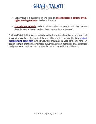 • Better value is a guarantee in the form of price reductions, better service,
higher quality products or other value adds.
• Commitment prevails on both sides: Seller commits to run the process
formally, responders commit to investing the time to respond.
Shah and Talati believes every activity in the tendering phase has a time and cost
implication on the entire project. Bearing this in mind, we are the best project
management consultant and structural consultant in Vadodara. We have an
expert team of architects, engineers, surveyors, project managers and, structural
designers and consultants who ensure that true competition is achieved.
© Shah & Talati | All Rights Reserved.
 