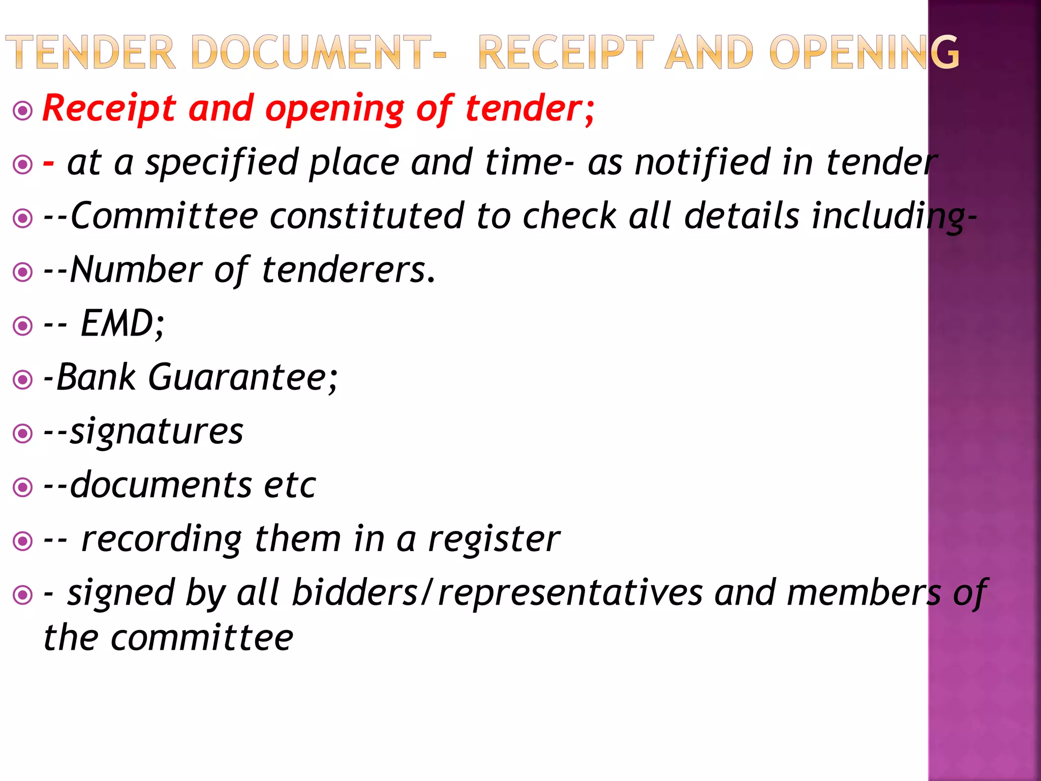  Receipt and opening of tender;
 - at a specified place and time- as notified in tender
 --Committee constituted to check all details including-
 --Number of tenderers.
 -- EMD;
 -Bank Guarantee;
 --signatures
 --documents etc
 -- recording them in a register
 - signed by all bidders/representatives and members of
the committee
 