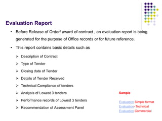 Evaluation Report
• Before Release of Order/ award of contract , an evaluation report is being
generated for the purpose of Office records or for future reference.
• This report contains basic details such as
 Description of Contract
 Type of Tender
 Closing date of Tender
 Details of Tender Received
 Technical Compliance of tenders
 Analysis of Lowest 3 tenders
 Performance records of Lowest 3 tenders
 Recommendation of Assessment Panel
Sample
Evaluation Simple format
Evaluation- Technical
Evaluation Commercial
 