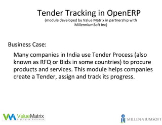 Tender Tracking in OpenERP
             (module developed by Value Matrix in partnership with
                             MillenniumSoft Inc)




Business Case:
  Many companies in India use Tender Process (also
  known as RFQ or Bids in some countries) to procure
  products and services. This module helps companies
  create a Tender, assign and track its progress.
 