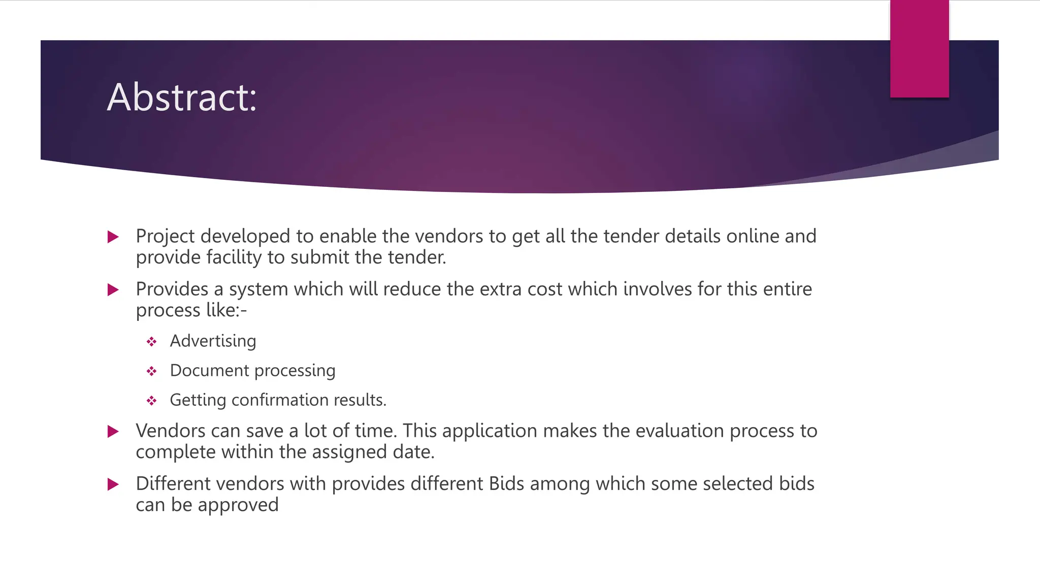 Abstract:
 Project developed to enable the vendors to get all the tender details online and
provide facility to submit the tender.
 Provides a system which will reduce the extra cost which involves for this entire
process like:-
 Advertising
 Document processing
 Getting confirmation results.
 Vendors can save a lot of time. This application makes the evaluation process to
complete within the assigned date.
 Different vendors with provides different Bids among which some selected bids
can be approved
 