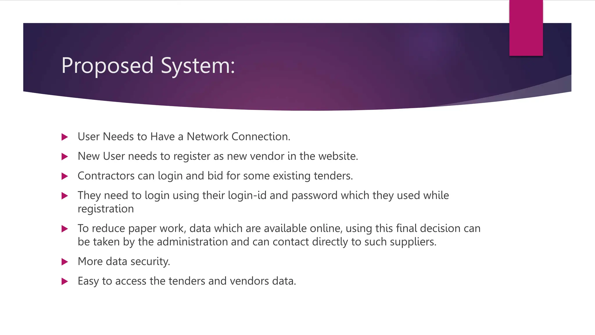 Proposed System:
 User Needs to Have a Network Connection.
 New User needs to register as new vendor in the website.
 Contractors can login and bid for some existing tenders.
 They need to login using their login-id and password which they used while
registration
 To reduce paper work, data which are available online, using this final decision can
be taken by the administration and can contact directly to such suppliers.
 More data security.
 Easy to access the tenders and vendors data.
 