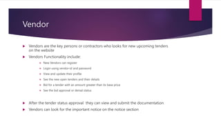 Vendor
 Vendors are the key persons or contractors who looks for new upcoming tenders
on the website
 Vendors Functionality include:
 New Vendors can register
 Login using vendor-id and password
 View and update their profile
 See the new open tenders and their details
 Bid for a tender with an amount greater than its base price
 See the bid approval or denial status
 After the tender status approval they can view and submit the documentation
 Vendors can look for the important notice on the notice section
 