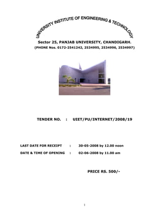 Sector 25, PANJAB UNIVERSITY, CHANDIGARH.
       (PHONE Nos. 0172-2541242, 2534995, 2534996, 2534997)




        TENDER NO.       :       UIET/PU/INTERNET/2008/19




LAST DATE FOR RECEIPT        :     30-05-2008 by 12.00 noon

DATE  TIME OF OPENING       :     02-06-2008 by 11.00 am




                                         PRICE RS. 500/-




                                     1
 