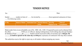 TENDERNOTICE
No: Date:
Sealed ………….tenders in form of ……. Are invited by ……………..from registered contractors of class-
….. For following works:
Sr No. Name of Work Estimated Cost Earnest Money
in Rs.
Security
Deposit In Rs.
Time of
Completion
Blank tender form at non-refundable cost of Rs. 1000/- (Rs. 1100/- If required by post) can be obtained from
the office ………………. 10.00 a.m. to 5.00 p.m. during working hours of all working days (Except Sundays
& Holidays) From ………..to ………... Tenders will be received in office of secretary up to 3.00 pm. On
………. & shall be opened on the same day at 4.00 p.m. in presence of contractors who may like to attend.
The authorities reserve the right to reject any or all tenders without assigning any reason.
Sd/-
Executive Engineer
 