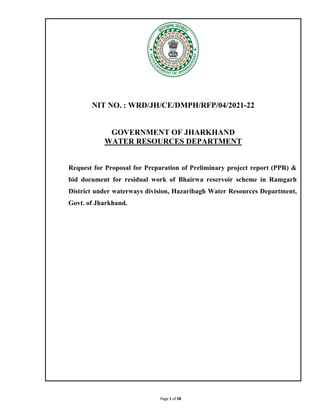 Page 1 of 58
NIT NO. : WRD/JH/CE/DMPH/RFP/04/2021-22
GOVERNMENT OF JHARKHAND
WATER RESOURCES DEPARTMENT
Request for Proposal for Preparation of Preliminary project report (PPR) &
bid document for residual work of Bhairwa reservoir scheme in Ramgarh
District under waterways division, Hazaribagh Water Resources Department,
Govt. of Jharkhand.
 