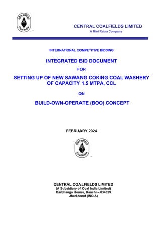 CENTRAL COALFIELDS LIMITED
A Mini Ratna Company
IN IIIIIIIIIIII INDRAFT
INTERNATIONAL COMPETITIVE BIDDING
INTEGRATED BID DOCUMENT
FOR
SETTING UP OF NEW SAWANG COKING COAL WASHERY
OF CAPACITY 1.5 MTPA, CCL
ON
BUILD-OWN-OPERATE (BOO) CONCEPT
FEBRUARY 2024
CENTRAL COALFIELDS LIMITED
(A Subsidiary of Coal India Limited)
Darbhanga House, Ranchi – 834029
Jharkhand (INDIA)
DRAFT
 