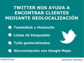 #AERCOGeo @Ismael Labrador
TWITTER NOS AYUDA A
ENCONTRAR CLIENTES
MEDIANTE GEOLOCALIZACIÓN
Tweetdeck y Hootsuite
Listas de...