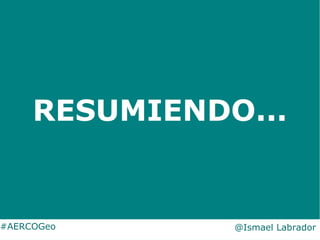 RESUMIENDO...
#AERCOGeo @Ismael Labrador
 