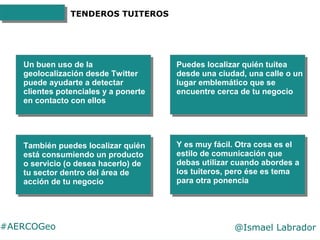 #AERCOGeo @Ismael Labrador
TENDEROS TUITEROS
Un buen uso de la
geolocalización desde Twitter
puede ayudarte a detectar
cli...