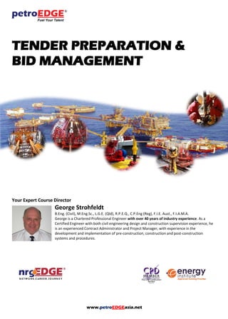 www.petroEDGEasia.net
TENDER PREPARATION &
BID MANAGEMENT
Your Expert Course Director
George Strohfeldt
B.Eng. (Civil), M.Eng.Sc., L.G.E. (Qld), R.P.E.Q., C.P.Eng (Reg), F.I.E. Aust., F.I.A.M.A.
George is a Chartered Professional Engineer with over 40 years of industry experience. As a
Certified Engineer with both civil engineering design and construction supervision experience, he
is an experienced Contract Administrator and Project Manager, with experience in the
development and implementation of pre-construction, construction and post-construction
systems and procedures.
 