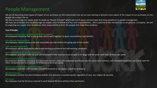 We are all becoming more aware of impact of our purchases on the environment but we are also starting to become more aware of the impact of our purchases on the
people who make it for us.
We like to encourage our supply chain to adopt our People Friendly™ which sets out 8 values and principles that show excellence in people management.
We have ten principles that we encourage our supply chain to follow and four core responsibilities , this is optional at the moment but as we grow as a company , we will
be expecting our supply chain to embrace their responsibility to their the people that make their products.
Core Principle
Freedom of association & right to collectively bargain.
All employees should be free to join groups and to work together to agree renumeration and benefits.
Fair and just renumeration.
All employees should receive a fair and reasonable pay that reflects the going rate of the market.
Safe working enviroment.
All employers will be expected to have a safe working enviroment and safe working conditions.
Special conditions for young employees.
All employers who have under 16 year old employed in their business must be paid a fair wage and not work more than 30 hours per week.
No restrictive employment policies.
No employee should be employed on a zero hour contract unless the employee specifically asks for a zero hour contract, self employed employees are free to work for
other companies and no employee no employee is working unpaid.
Honest and honourable business practices.
All employers and their staff members should be involved in corruption, extortion or bribery.
No Discrimination.
All employers practice non discriminatory policies and everyone is treated equally regardless of race, sex, religion & sexuality.
Fair hours.
No employee must be forced or coerced to work beyond 40 hours without their permission.
People Management
 