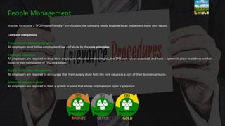 In order to receive a TPO People Friendly™ certification the company needs to abide by an implement these core values.
Company Obligations
Protection of employment rights
All employers must follow employment law and abide by the core principles.
Employee education
All employers are required to keep their employees educated on their rights, the TPO core values expected and have a system in place to address worker
issues or non compliance of TPO core values.
Supply chain value management
All employers are required to encourage that their supply chain hold the core values as a part of their business process.
Grievance system in place
All employers are required to have a system in place that allows employees to open a grievance.
People Management
 