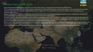 Where they come from
Most of the worlds PLA and bagasse comes from two areas of the world as a consequence of the food production industry.
PLA is a waste by-product of the corn industry and as a consequence of large scale automation in the farming industry , corn waste was seen as a waste
issue but is now used in the manufacturing of biofuels and our range of PLA , the vast majority of the raw corn waste comes from Vietnam and is
manufactured in Taiwan.
Bagasse is also a waste by-product from the sugar cane industry and is used in compostable packaging and biofuels and is mainly grown in Vietnam and
processed in Taiwan but Vietnam has started processing more and more of it’s own bagasse.
We have looked into the cost of manufacturing PLA and bagasse packaging in the UK but it turned out that the cost of shipping corn and sugar waste into
the UK created higher Co2 and effected financially the areas where it’s processed as the industry has brought higher wages and better living conditions in
the rural communities of Vietnam as a consequence of the switch to Earth friendly packaging.
We are researching a UK abundant crop that meets the requirements of being compostable, and can be used to manafacturer most of these products in the
UK as we want to further reduce the Co2 savings for our product but we are also aware that if growth continue as it has been , we may find that demand
may outstrip supply, this will not reduce the benefits for poorer areas in the Far East but will allow more compostable packaging solutions.
 