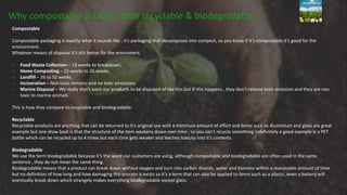 Why compostable is better than recyclable & biodegradable
Compostable
Compostable packaging is exactly what it sounds like , it’s packaging that decomposes into compost, so you know if it’s compostable it’s good for the
environment.
Whatever means of disposal it’s still better for the enviroment.
Food Waste Collection – 13 weeks to breakdown.
Home Composting – 13 weeks to 26 weeks.
Landfill – 26 to 52 weeks.
Incineration – Non toxic remains and no toxic emissions.
Marine Disposal – We really don’t want our products to be disposed of like this but if this happens , they don’t release toxic emission and they are non
toxic to marine animals
This is how they compare to recyclable and biodegradable.
Recyclable
Recyclable products are anything that can be returned to it’s original use with a minimum amount of effort and items such as Aluminium and glass are great
example but one draw back is that the structure of the item weakens down over time , so you can’t recycle something indefinitely a good example is a PET
bottle which can be recycled up to 4 times but each time gets weaker and leeches toxicity into it’s contents.
Biodegradable
We use the term biodegradable because it’s the word our customers are using, although compostable and biodegradable are often used in the same
sentence , they do not mean the same thing.
Biodegradable means that a product can break down without oxygen and turn into carbon dioxide, water and biomass within a reasonable amount of time
but no definition of how long and how damaging this process is exists so it’s a term that can also be applied to items such as a plastic, even a battery will
eventually break down which strangely makes everything biodegradable except glass.
 
