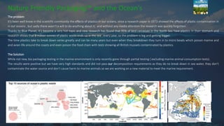 Nature Friendly Packaging™ and the Ocean’s
The problem
It’s been well know in the scientific community the effects of plastics in our oceans, since a research paper in 1973 showed the effects of plastic contamination in
in our oceans , but sadly there wasn’t a will to do anything about it, and without any media attention the research was quickly forgotten.
Thanks to Blue Planet, it’s become a very hot topic and new research has found that 95% of bird carcasses in the North Sea have plastics in their stomach and
research shows that 8 million tonnes of plastic waste ends up in the sea , every year, so the problem is big and getting bigger.
The time plastics take to break down varies greatly and can be many years but even when they breakdown they turn in to micro beads which poison marine and
and avian life around the coasts and even poison the food chain with tests showing all British mussels contaminated by plastics.
The Solution
While not new, bio packaging testing in the marine environment is only recently gone through partial testing ( excluding marine animal consumption tests).
The results were positive but we have very high standards and did not pass our decomposition requirements as they do no break down in sea water, they don’t
contaminate the water source and don’t cause harm to marine animals so we are working on a new material to meet the marine requirement.
 