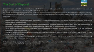 The Cost of Disposal
Disposal of waste is quite rightly an expensive business and reflects the issue caused by waste, so it’s not only environmental costs but there is an actual cost
to dispose of items and that cost is dramatically different for food waste disposal.
The benefits of removing packaging products from landfill and into commercial composting facilities ( obviously this cant be done with plastic packaging),
reduces methane and carbon dioxide , saves money on Landfill Taxes, reduces peat extraction for composting and they actually make money as compost has a
resale value.
Layering of food waste in general landfill creates methane which is 21 times more damaging than Co2 so disposal in commercial composting actual reduces
methane and Co2 in the environment.
Disposing of all food based products including our plant made packaging into commercial composting instead of landfill would save 17 million tonnes of
Co2 emissions and if the same waste was stored into a landfill setting , it would save 357 million tonnes of methane emissions.
The UK sends to landfill 7.2 million tonnes of food waste which costs £6.4 billion to waste and with the Landfill tax increasing at 1% per year this could be
an extra £10.2 million pounds by 2020.
Sending this to commercial composting facilities would actually make £10.8 million profit based on resale at £1.50 for 50 litre bags on top of the huge
savings from non landfill wastage.
Converting food waste and plant based packaging to compost would actually eliminate the need to extract compost from endangered peat bogs saving
37,000 tonnes of Co2 emissions per year.
So the needs to change packaging to plant based packaging and to dispose of it in food waste makes financial sense, creates potential for employment and
income but more important it actually improves the environment.
 