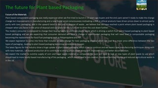 The future for Plant based Packaging
Future of the Materials
Plant based compostable packaging was really expensive when we first tried to launch it 15 years ago buyers and the end users weren’t ready to make the change
change but improvements in manufacturing and a new found social consciousness motivating a shift in ethical products have driven prices down to almost parity
parity with toxic packaging, add in the upward trend in the cost to dispose of waste , we believe that we have reached a point where plant based packaging is
cheaper when you factor in the price of disposal and our plans for the future are to drive this cost down further.
The modern consumer is energized to change their buying habits to eliminate plastic waste which is driving a switch from petrol based packaging to plant based
based packaging and we are expecting that consumer demand will force a change in supermarket packaging that will need lead to compostable packaging
becoming the replacement for fossil fuel packaging such as Polypropylene and PET.
We expect legislation to come into force that includes an extra charge for toxic packaging disposal which will lead to a major price difference between the two
types of packaging , leading to plant based packaging becoming considerably cheaper.
The latest figures for the industry show a huge uptake in plant based packaging which is set to continue and we expect new manufacturing techniques along with
with new materials , UK based production all to contribute to driving prices down along with improved Co2 and better decomposition.
We expect the market to outstrip supply of corn and sugar waste material so companies like ours will have to look at new types of plant waste to use which
should lead to more locally based manufacturing of bio packaging , which should lead to job creation, improved farming income and reduced agricultural waste in
in the UK.
 