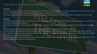 The future for The Pure Option™
Up to Now
The past three years have been a time of educating people about the effects of plastic packaging and we have consistently made a loss until the end of 2017
where focus of the effects of plastic packaging started to drive a change in the UK and to a lesser extend worldwide.
We are now making a profit and our sales are up over 212% on 2017 figures and we expect this to continue which will allow us to implement our 5 year plan.
The Future
We maybe small but we are ambitious and we have some really interesting plans for our future which we believe will make huge changes to the environment
both locally, nationally and internationally.
We are already working on a research program which should create a new polymers that can be used to create new bio polymers from British grown sugar beet .
beet .
We plan on opening a manufacturing facility that will create high income employment based on BSCI principles of employment.
Our use of British farmed sugar beet will reduce Co2 due to smaller shipping lines and improved farmer income , encouraging UK farmers to stay in farming.
We are looking into implementing our own certification system that means that compostable and biodegradable products meet a standard of performance which
which rates them on their environmental benefits.
We will be taking control of ethical and modern slavery audits by creating a worldwide audit team to check that a company is abiding by the TPO People friendly™
friendly™ and Feed a Field ™ set of principles and values.
 