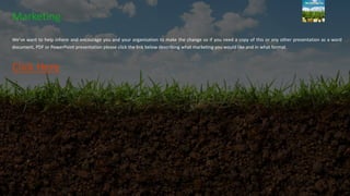 Marketing
We’ve want to help inform and encourage you and your organisation to make the change so if you need a copy of this or any other presentation as a word
document, PDF or PowerPoint presentation please click the link below describing what marketing you would like and in what format.
Click Here
 