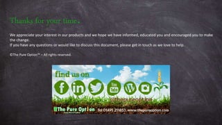 Thanks for your time.
We appreciate your interest in our products and we hope we have informed, educated you and encouraged you to make
the change.
If you have any questions or would like to discuss this document, please get in touch as we love to help.
©The Pure Option™ – All rights reserved.
 