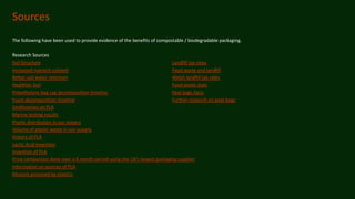 Sources
The following have been used to provide evidence of the benefits of compostable / biodegradable packaging.
Research Sources
Soil Structure Landfill tax rates
Increased nutrient content Food waste and landfill
Better soil water retention Welsh landfill tax rates
Healthier Soil Food waste stats
Polyethylene bag cag decomposition timeline Peat bogs facts
Foam decomposition timeline Further research on peat bogs
Smithsonian on PLA
Marine testing results
Plastic distribution in our oceans
Volume of plastic waste in our oceans
History of PLA
Lactic Acid Invention
Invention of PLA
Price comparison done over a 6 month period using the UK’s largest packaging supplier
Information on sources of PLA
Mussels poisoned by plastics
 