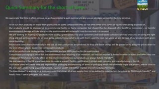 Quick Summary for the short of time.
We appreciate that time is often an issue, so we have created a quick summary to give you an abridged version for the time sensitive.
All of our 300+ products are made from plants and are 100% compostable they do not emit either toxic fumes or liquids when being disposed of .
Our products should be disposed of in a commercial facility or home composter but should they be disposed of in landfill or incinerator , no harmful
environmental damage will take place but the environment will no benefit from the nutrient rich compost.
We are working on making our products more visibly a green product so your customers and food waste collection services know you are doing the right
thing and just as importantly , to let your waste collector know what to do with them , over the next two years we aim to have all our products with green
visual branding.
Prices have come down dramatically in the last 15 years and prices are predicted to drop and these savings will be passed on to bring the prices down to
the level of toxic plastic based non compostable products.
All of our products are biodegradable / compostable and are 100% positive for the environment .
Compostable packaging is better for the environment than recycling as all materials can only be recycled a limited number of times and when they are
disposed of they have a harmful effect on the environment whereas our products are always Nature Friendly™
We are investing in the UK as we have plans to create a research facility, certification / ethical audit company and manufacturing in the UK.
Our future plans will create new and improved bio packaging encompassing all areas of packaging which will eliminate single use plastics, reduce costs to
the end user , create living wage employment, regional wealth and further improve environmental performance.
The Pure Option™ is working on a business model that allows all of our supply chain to be audited to make certain they abide by TPO People friendly™ and
Feed a Field ™ set of principles and values.
 