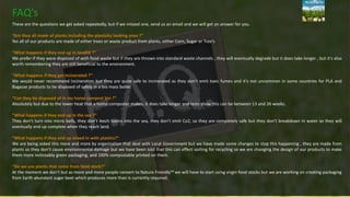 FAQ’s
These are the questions we get asked repeatedly, but if we missed one, send us an email and we will get an answer for you.
“Are they all made of plants including the plasticky looking ones ?”
Yes all of our products are made of either trees or waste product from plants, either Corn, Sugar or Tree’s
“What happens if they end up in landfill ?”
We prefer if they were disposed of with food waste but if they are thrown into standard waste channels , they will eventually degrade but it does take longer , but it’s also
worth remembering they are still beneficial to the environment.
“What happens if they get incinerated ?”
We would never recommend incineration but they are quite safe to incinerated as they don’t emit toxic fumes and it’s not uncommon in some countries for PLA and
Bagasse products to be disposed of safely in a bio mass boiler.
“Can they be disposed of in my home compost bin ?”
Absolutely but due to the lower heat that a home composter makes, it does take longer and tests show this can be between 13 and 26 weeks.
“What happens if they end up in the sea ?”
They don’t turn into micro balls, they don’t leech toxins into the sea, they don’t emit Co2, so they are completely safe but they don’t breakdown in water so they will
eventually end up complete when they reach land.
“What happens if they end up mixed in with plastics?”
We are being asked this more and more by organisation that deal with Local Government but we have made some changes to stop this happening , they are made from
plants so they don’t cause environmental damage but we have been told that this can effect sorting for recycling so we are changing the design of our products to make
them more noticeably green packaging, and 100% compostable printed on them.
“Do we use plants that come from food stock?”
At the moment we don’t but as more and more people convert to Nature Friendly™ we will have to start using virgin food stocks but we are working on creating packaging
from Earth abundant sugar beet which produces more than is currently required.
 