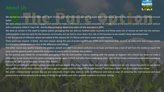 We started our journey back in 2002 when both Charles and Deb Richardson started Big Apple Water Company, where they extracted and sold bottled mineral
water.
We were always environmentally engaged and wanted to make a difference so a chance encounter at a trade show at the Excel in London led to a joint venture
with a company called in Cap It All , distributing packaging made from plants all the way back in 2004.
We were so certain in the need to replace plastic packaging that we sold our bottled water business and threw every bit of money we had into the venture,
unfortunately it was too early for the business community and we had to close down this side of the business as we couldn’t keep absorbing losses.
It led to a period of reflection where we looked at the reasons for it’s failure and learnt some valuable lessons.
There were two reasons it failed, the main reason being the cost of producing PLA was 210% more expensive than plastics, so sadly price was a major factor
(current price comparisons are zero to 8% difference and falling).
The other reason was apathy towards the product, people just didn’t see plastic pollution as an issue and there was a lack of will from the media to report the
issue and the general public lacked the inclination to spend more to address the problem.
So the journey was halted for compostable packaging in the UK until another chance meeting with the people at Vegware who shared our desire to make a
difference, so we returned to the green packaging market again in 2015 and after three challenging years , the UK has finally embraced compostable packaging
and we are 120% up on last year ( thanks Blue Planet).
We are all committed to ethical business practices and we expect this of our supply chain, we care about people and we care about the planet so we expect
our suppliers to share these values, so we encourage our supply chain to follow TPO People friendly™ and Feed a Field ™ set of principles and values.
We aren’t environmental activists but we are concerned citizens who want to make a difference and look at ways of achieving the international and local
environment and we actively look at ways of doing things better and with a greater emphasis on ethical trading.
About Us
 