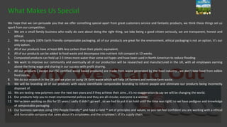 We hope that we can persuade you that we offer something special apart from great customers service and fantastic products, we think these things set us
apart from our competition.
1. We are a small family business who really do care about doing the right thing, we take being a good citizen seriously, we are transparent, honest and
ethical.
2. We only supply 100% Earth friendly compostable packaging, all of our products are great for the environment, ethical packaging is not an option, it’s our
only option.
3. All of our products have at least 68% less carbon than their plastic equivalent.
4. All of our products can be added to food waste and decompose into nutrient rich compost in 13 weeks.
5. Composted products can hold up 2.5 times more water than some soil types and have been used in North American to reduce flooding.
6. We want to improve our community and eventually all of our production will be researched and manufactured in the UK, with all employees earning
above the living wage and sharing in our success with profit sharing.
7. All our products ( except our FSC certified wood based products) are made from waste generated by the food industry , we don’t take food from edible
food stocks.
8. We do our research in the UK and we plan on using UK farm waste which will help UK farmers and remove farm waste.
9. We will be branding all of our products with easily identifiable compostable branding to inform people and eliminate our products being incorrectly
disposed of.
10. We are testing new polymers over the next two years and if they achieve their aims , it’s no exaggeration to say we will be changing the world.
11. Our products help you to meet environmental polices and they are all circular, everyone is a winner.
12. We’ve been working on this for 15 years ( sadly it didn’t go well , so we had to put it on hold until the time was right) so we have pedigree and knowledge
of compostable packaging.
13. Our business operates using TPO People friendly™ and Feed a Field ™ set of principles and values, so you can feel confident you are working with a ethical
and honorable company that cares about it’s employees and the employee’s of it’s supply chain.
What Makes Us Special
 