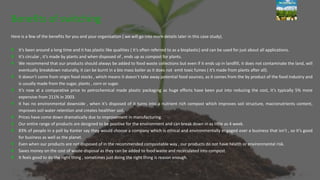 Here is a few of the benefits for you and your organisation ( we will go into more details later in this case study).
It’s been around a long time and it has plastic like qualities ( it’s often referred to as a bioplastic) and can be used for just about all applications.
It’s circular , it’s made by plants and when disposed of , ends up as compost for plants.
We recommend that our products should always be added to food waste collections but even if it ends up in landfill, it does not contaminate the land, will
eventually breakdown naturally, it can be burnt in a bio mass boiler as it does not emit toxic fumes ( it’s made from plants after all).
It doesn’t come from virgin food stocks , which means it doesn’t take away potential food sources, as it comes from the by product of the food industry and
is usually made from the sugar, plants , corn or sugar.
It’s now at a comparative price to petrochemical made plastic packaging as huge efforts have been put into reducing the cost, it’s typically 5% more
expensive from 211% in 2003.
It has no environmental downside , when it’s disposed of it turns into a nutrient rich compost which improves soil structure, macronutrients content,
improves soil water retention and creates healthier soil.
Prices have come down dramatically due to improvement in manufacturing.
Our entire range of products are designed to be positive for the environment and can break down in as little as 4 week.
83% of people in a poll by Kanter say they would choose a company which is ethical and environmentally engaged over a business that isn’t , so it’s good
for business as well as the planet.
Even when our products are not disposed of in the recommended compostable way , our products do not have health or environmental risk.
Saves money on the cost of waste disposal as they can be added to food waste and recirculated into compost.
It feels good to do the right thing , sometimes just doing the right thing is reason enough.
Benefits of switching
 