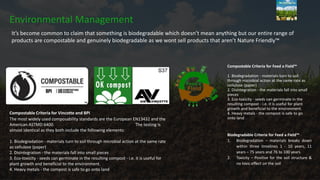 Compostable Criteria for Vincotte and BPI
The most widely used composability standards are the European EN13432 and the
American ASTMD 6400. The testing is
almost identical as they both include the following elements:
1. Biodegradation - materials turn to soil through microbial action at the same rate
as cellulose (paper)
2. Disintegration - the materials fall into small pieces
3. Eco-toxicity - seeds can germinate in the resulting compost - i.e. it is useful for
plant growth and beneficial to the environment.
4. Heavy metals - the compost is safe to go onto land
Environmental Management
Compostable Criteria for Feed a Field™
1. Biodegradation - materials turn to soil
through microbial action at the same rate as
cellulose (paper)
2. Disintegration - the materials fall into small
pieces
3. Eco-toxicity - seeds can germinate in the
resulting compost - i.e. it is useful for plant
growth and beneficial to the environment.
4. Heavy metals - the compost is safe to go
onto land
Biodegradable Criteria for Feed a Field™
1. Biodegradation – materials breaks down
within three timelines 1 - 10 years, 11
years – 75 years and 76 to 100 years.
2. Toxicity – Positive for the soil structure &
no toxic effect on the soil
It’s become common to claim that something is biodegradable which doesn’t mean anything but our entire range of
products are compostable and genuinely biodegradable as we wont sell products that aren’t Nature Friendly™
 