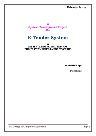 E-Tender System
J.G.College of Computer Application Page 1
A
System Development Project
On
E-Tender System
A
DISSERTATION SUBMITTED FOR
THE PARTIAL FULFILLMENT TOWARDS
Submitted By:
Patel Smit
 