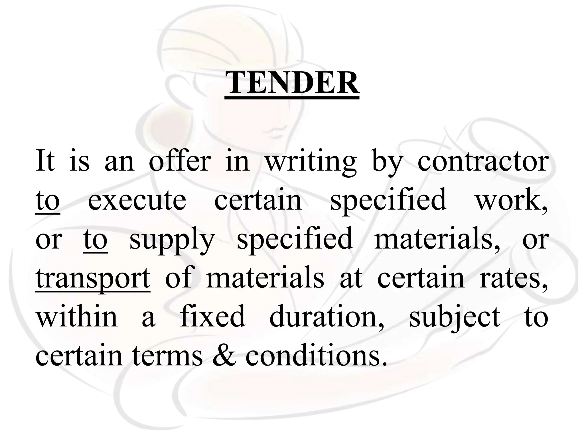TENDER
It is an offer in writing by contractor
to execute certain specified work,
or to supply specified materials, or
transport of materials at certain rates,
within a fixed duration, subject to
certain terms & conditions.
 