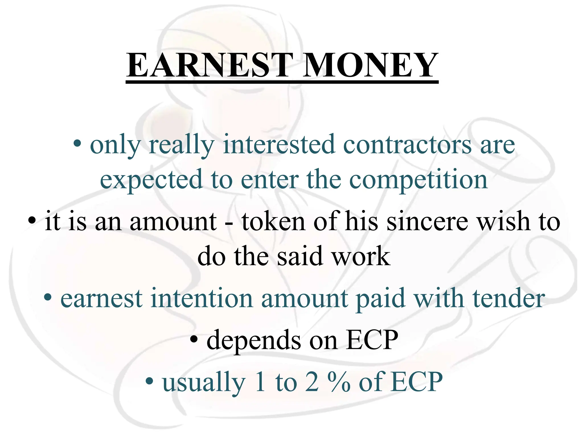 EARNEST MONEY
• only really interested contractors are
expected to enter the competition
• it is an amount - token of his sincere wish to
do the said work
• earnest intention amount paid with tender
• depends on ECP
• usually 1 to 2 % of ECP
 