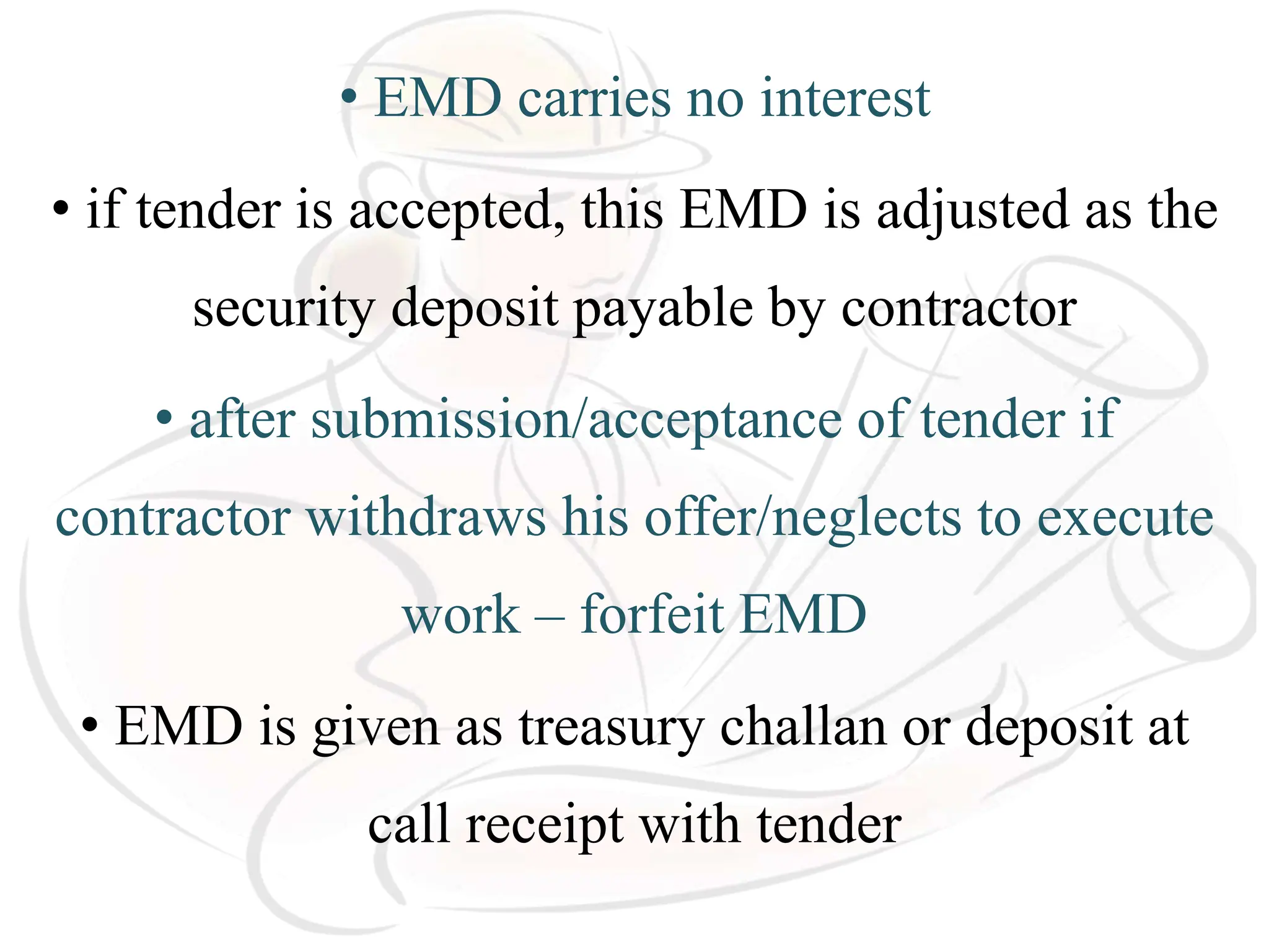• EMD carries no interest
• if tender is accepted, this EMD is adjusted as the
security deposit payable by contractor
• after submission/acceptance of tender if
contractor withdraws his offer/neglects to execute
work – forfeit EMD
• EMD is given as treasury challan or deposit at
call receipt with tender
 