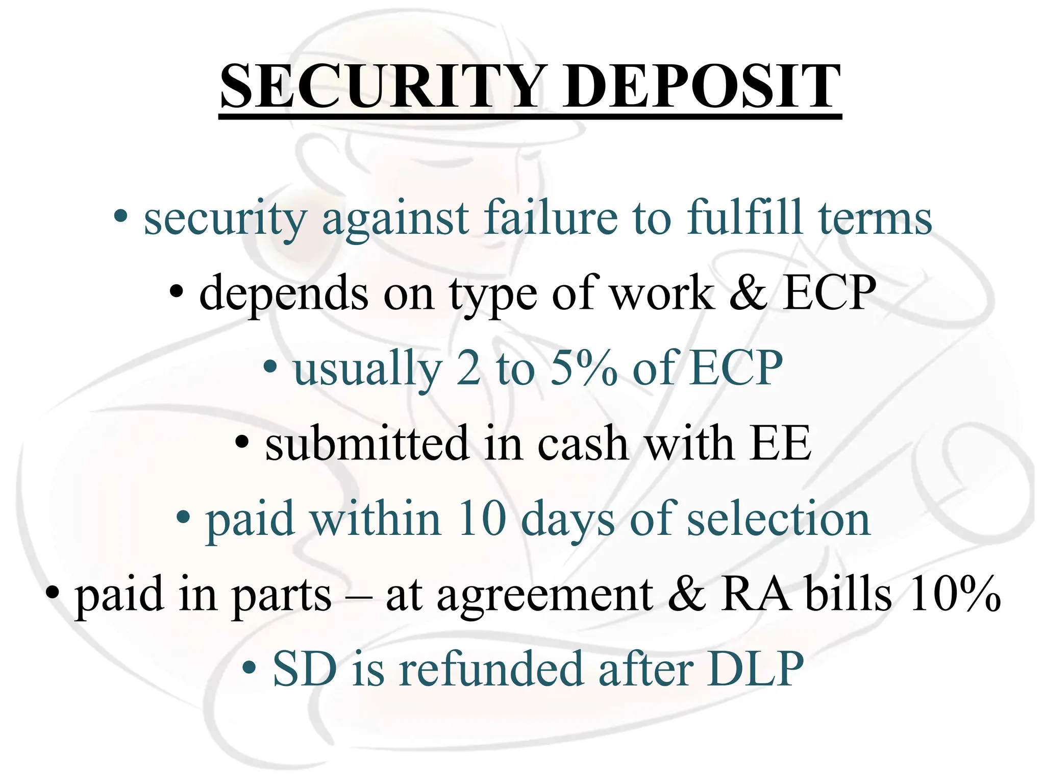 SECURITY DEPOSIT
• security against failure to fulfill terms
• depends on type of work & ECP
• usually 2 to 5% of ECP
• submitted in cash with EE
• paid within 10 days of selection
• paid in parts – at agreement & RA bills 10%
• SD is refunded after DLP
 