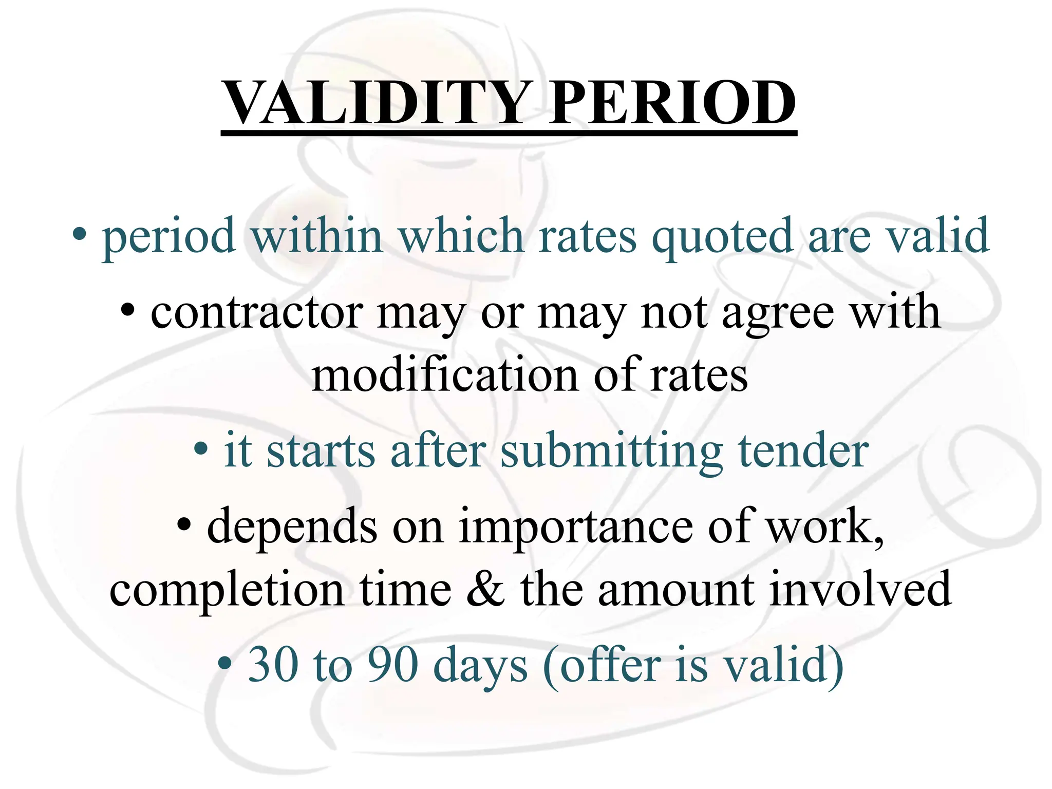 VALIDITY PERIOD
• period within which rates quoted are valid
• contractor may or may not agree with
modification of rates
• it starts after submitting tender
• depends on importance of work,
completion time & the amount involved
• 30 to 90 days (offer is valid)
 