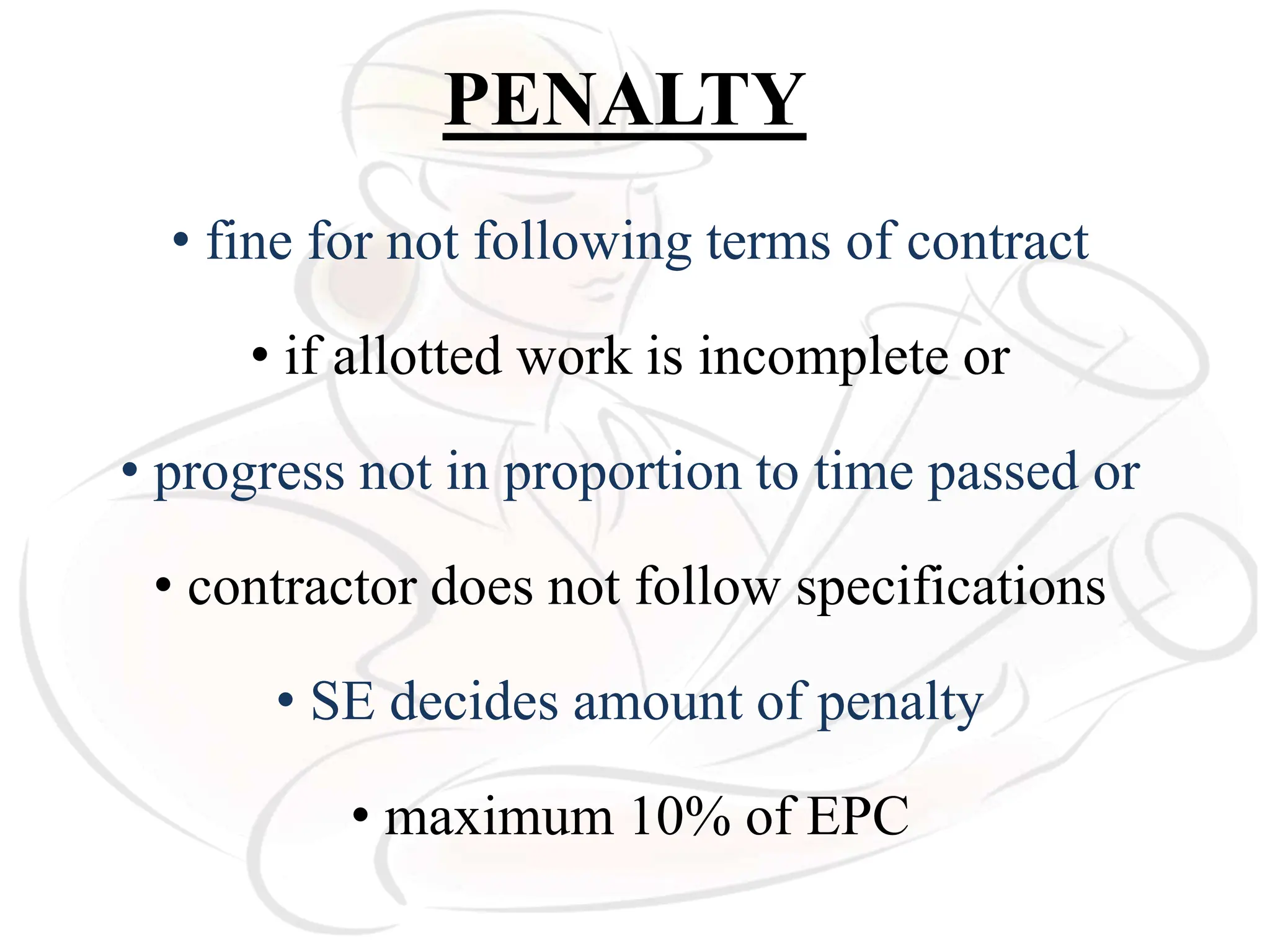 PENALTY
• fine for not following terms of contract
• if allotted work is incomplete or
• progress not in proportion to time passed or
• contractor does not follow specifications
• SE decides amount of penalty
• maximum 10% of EPC
 