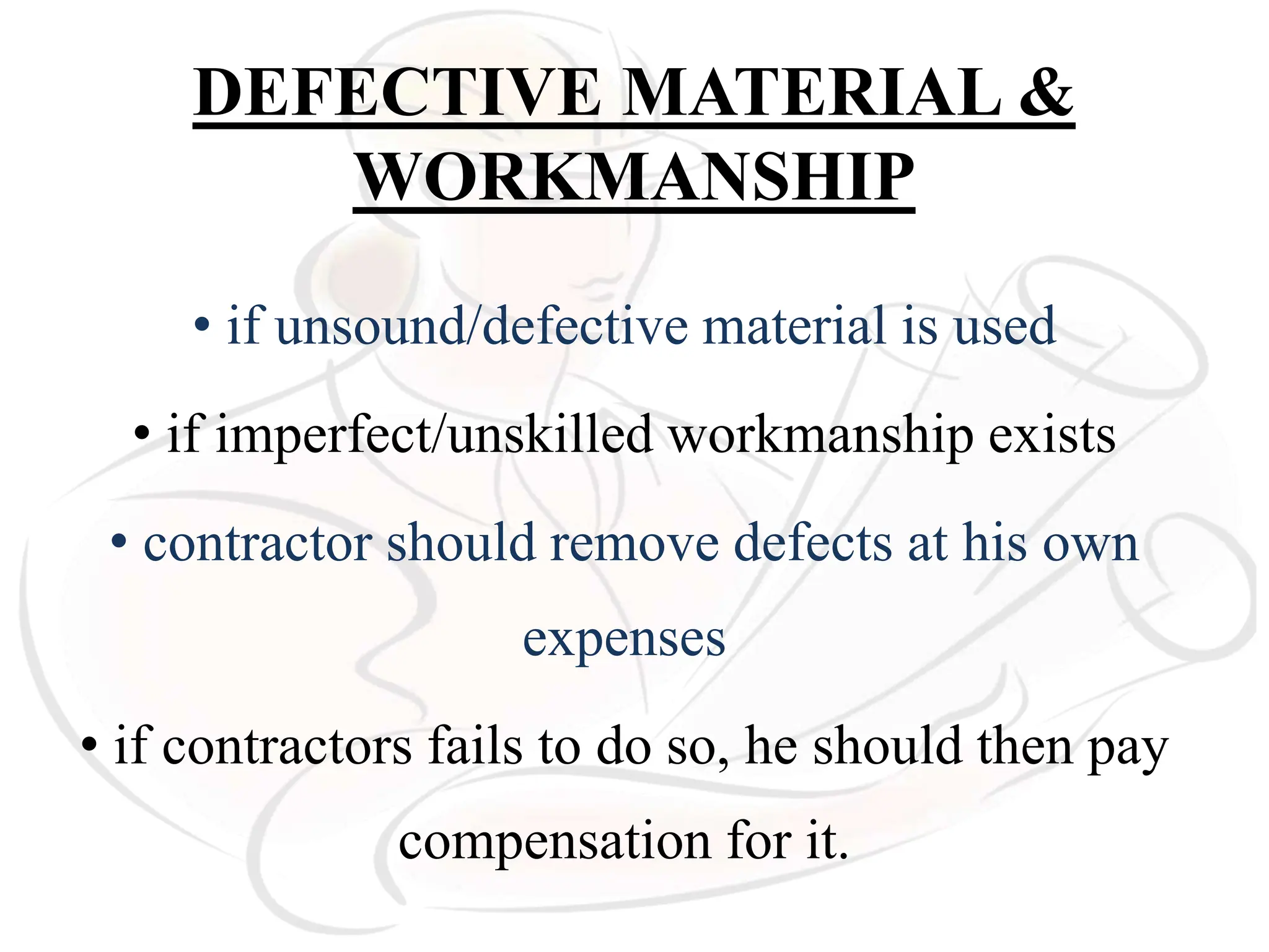 DEFECTIVE MATERIAL &
WORKMANSHIP
• if unsound/defective material is used
• if imperfect/unskilled workmanship exists
• contractor should remove defects at his own
expenses
• if contractors fails to do so, he should then pay
compensation for it.
 