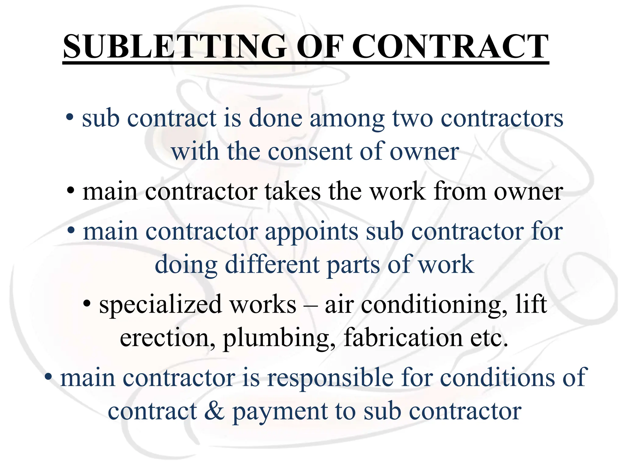 SUBLETTING OF CONTRACT
• sub contract is done among two contractors
with the consent of owner
• main contractor takes the work from owner
• main contractor appoints sub contractor for
doing different parts of work
• specialized works – air conditioning, lift
erection, plumbing, fabrication etc.
• main contractor is responsible for conditions of
contract & payment to sub contractor
 