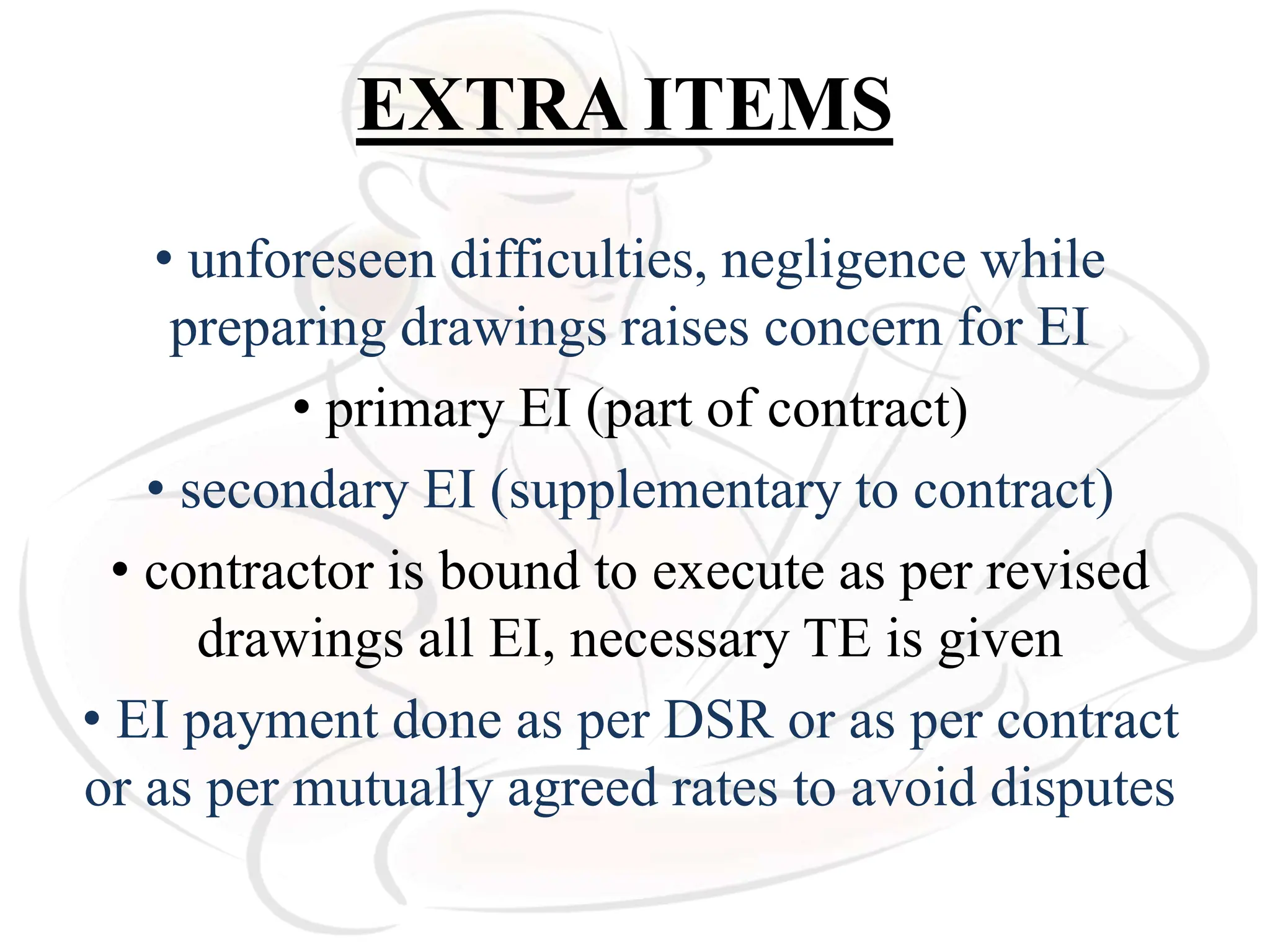 EXTRA ITEMS
• unforeseen difficulties, negligence while
preparing drawings raises concern for EI
• primary EI (part of contract)
• secondary EI (supplementary to contract)
• contractor is bound to execute as per revised
drawings all EI, necessary TE is given
• EI payment done as per DSR or as per contract
or as per mutually agreed rates to avoid disputes
 