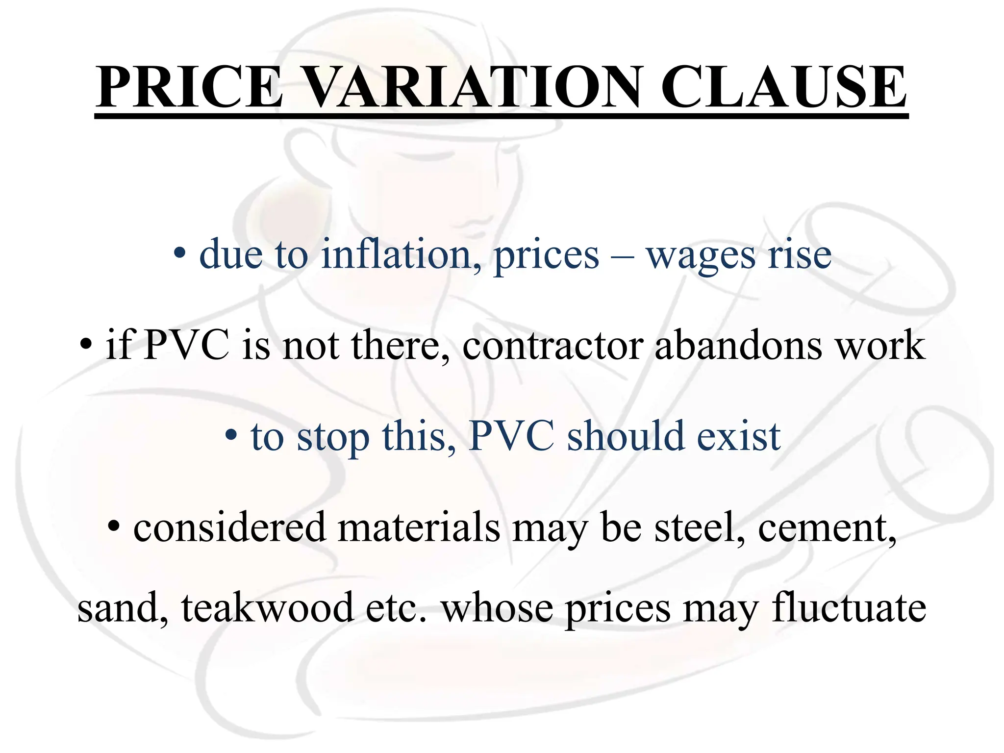 PRICE VARIATION CLAUSE
• due to inflation, prices – wages rise
• if PVC is not there, contractor abandons work
• to stop this, PVC should exist
• considered materials may be steel, cement,
sand, teakwood etc. whose prices may fluctuate
 