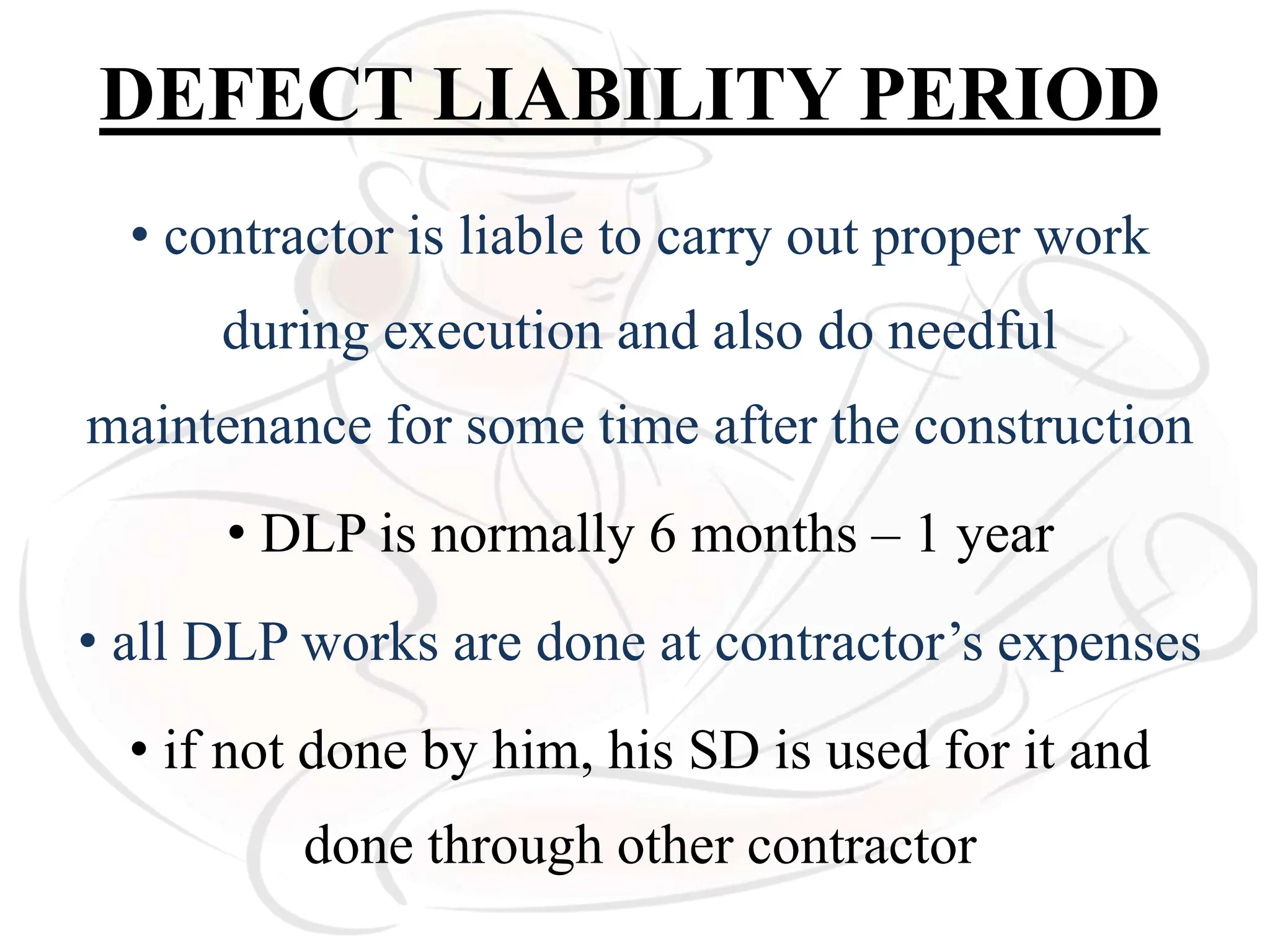 DEFECT LIABILITY PERIOD
• contractor is liable to carry out proper work
during execution and also do needful
maintenance for some time after the construction
• DLP is normally 6 months – 1 year
• all DLP works are done at contractor’s expenses
• if not done by him, his SD is used for it and
done through other contractor
 