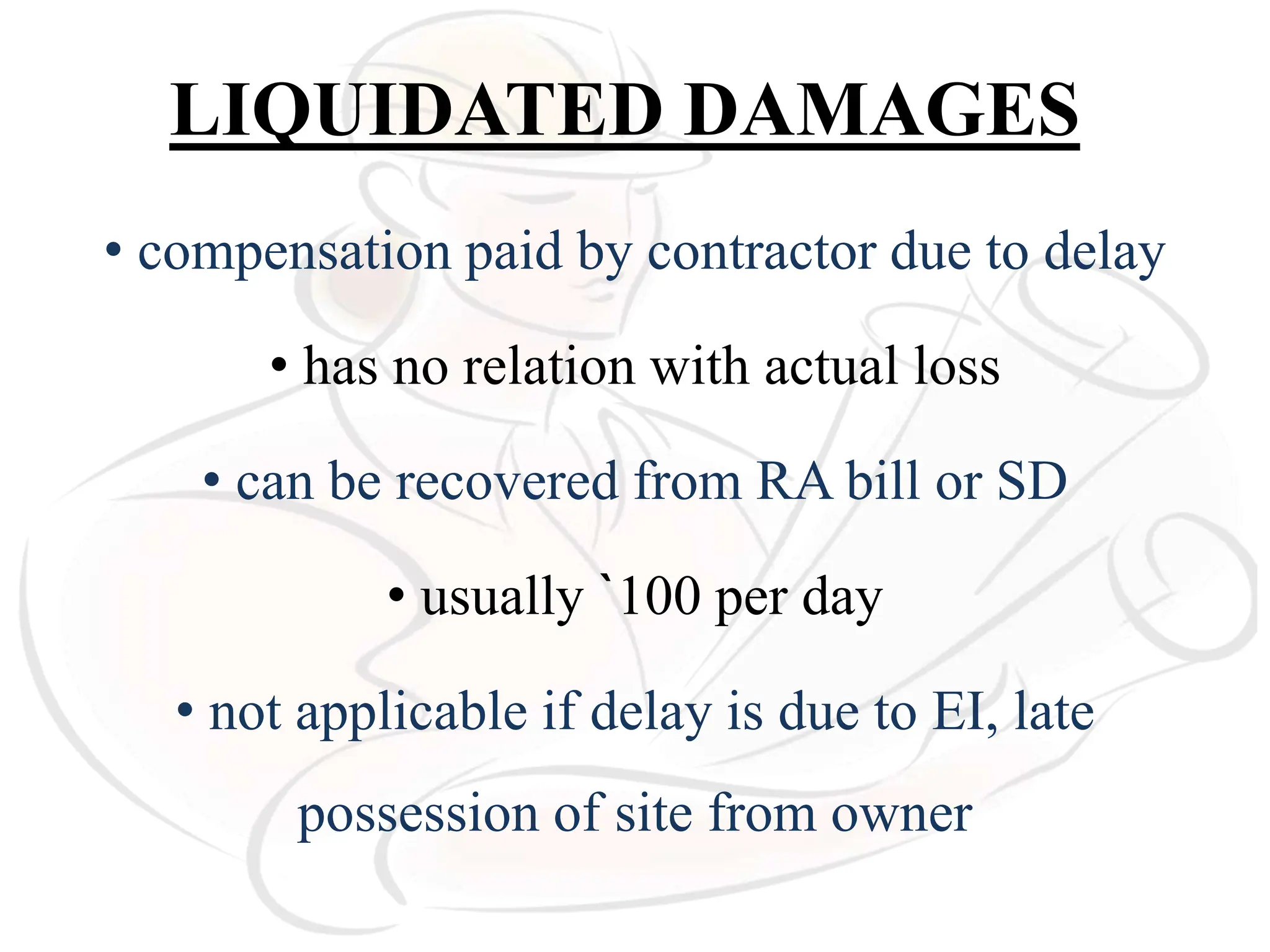 LIQUIDATED DAMAGES
• compensation paid by contractor due to delay
• has no relation with actual loss
• can be recovered from RA bill or SD
• usually `100 per day
• not applicable if delay is due to EI, late
possession of site from owner
 
