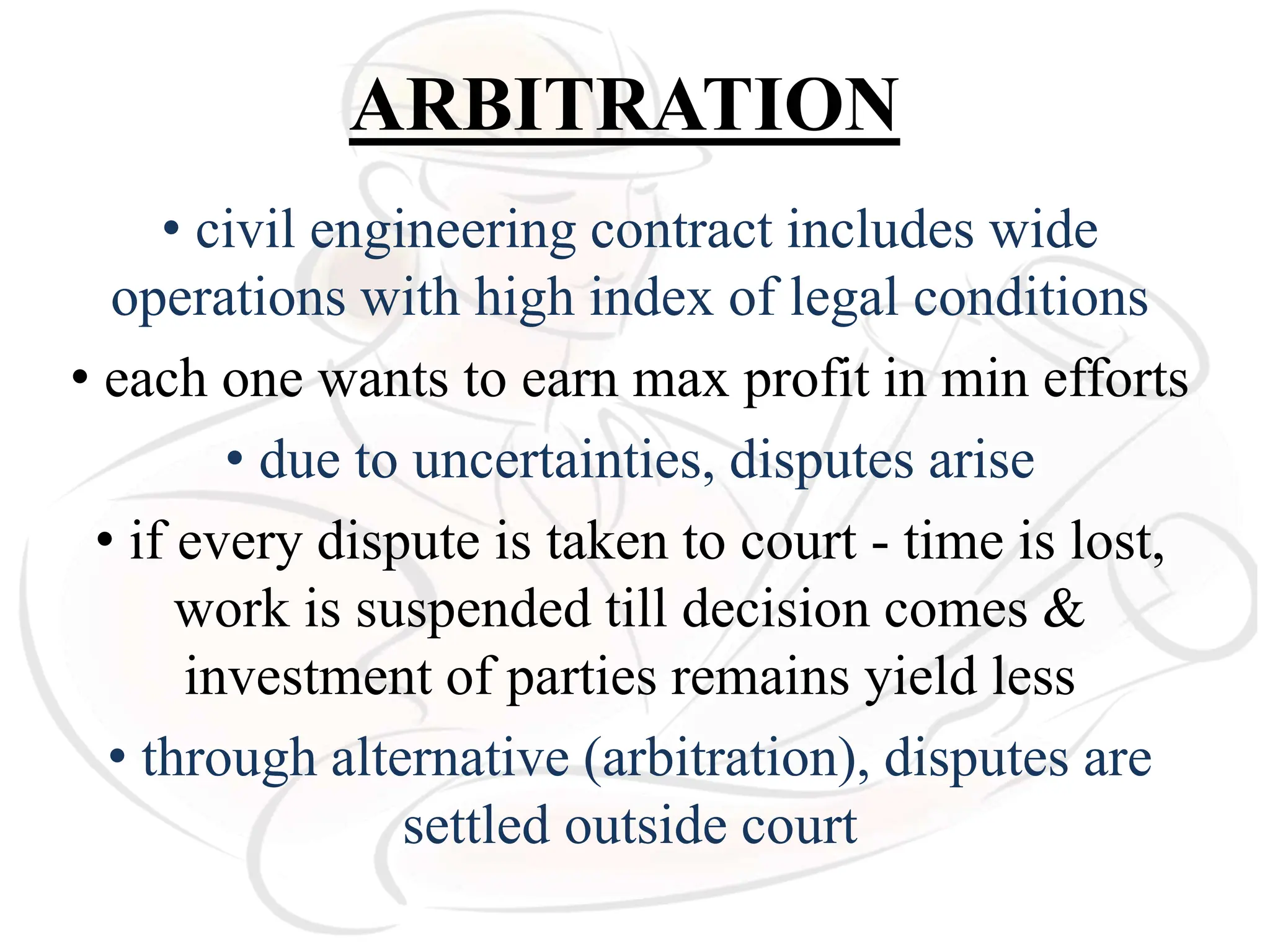 ARBITRATION
• civil engineering contract includes wide
operations with high index of legal conditions
• each one wants to earn max profit in min efforts
• due to uncertainties, disputes arise
• if every dispute is taken to court - time is lost,
work is suspended till decision comes &
investment of parties remains yield less
• through alternative (arbitration), disputes are
settled outside court
 